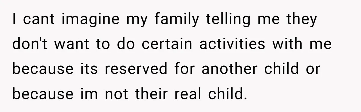 I cant imagine my family telling me they don't want to do certain activities with me because its reserved for another child or because im not their real child.