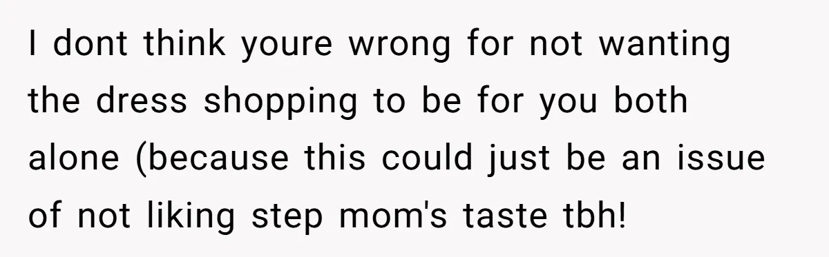 I dont think youre wrong for not wanting the dress shopping to be for you both alone (because this could just be an issue of not liking step mom's taste...