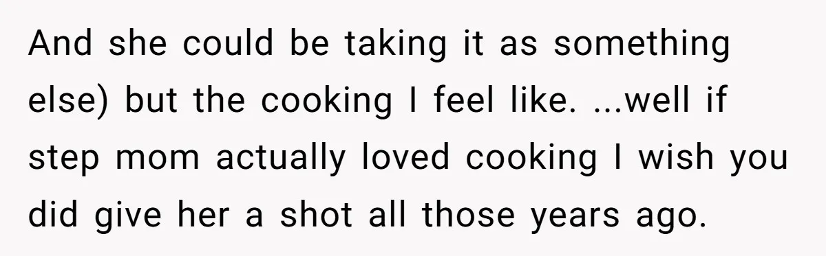 And she could be taking it as something else) but the cooking I feel like. ...well if step mom actually loved cooking I wish you did give her a shot...
