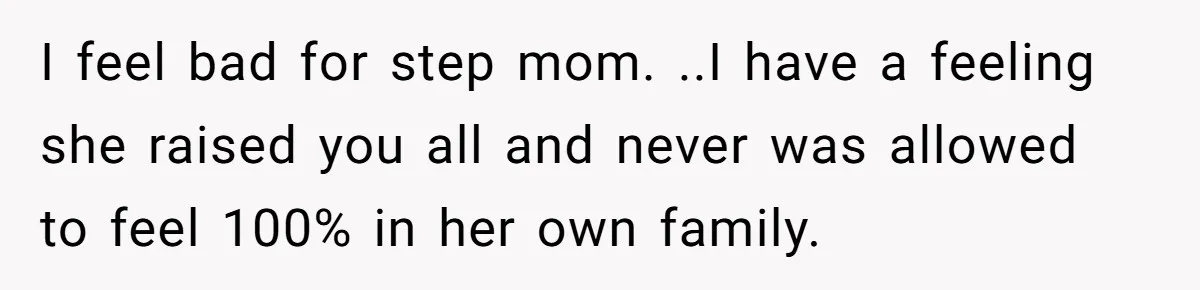 I feel bad for step mom. ..I have a feeling she raised you all and never was allowed to feel 100% in her own family.