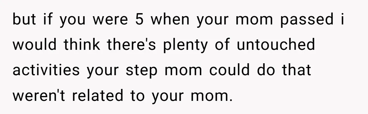 but if you were 5 when your mom passed i would think there's plenty of untouched activities your step mom could do that weren't related to your mom.