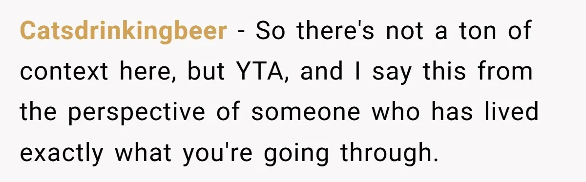 Catsdrinkingbeer − So there's not a ton of context here, but YTA, and I say this from the perspective of someone who has lived exactly what you're going through.