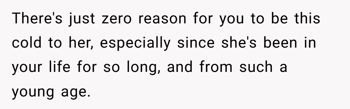There's just zero reason for you to be this cold to her, especially since she's been in your life for so long, and from such a young age.