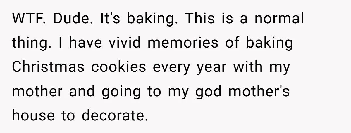 WTF. Dude. It's baking. This is a normal thing. I have vivid memories of baking Christmas cookies every year with my mother and going to my god mother's house to...