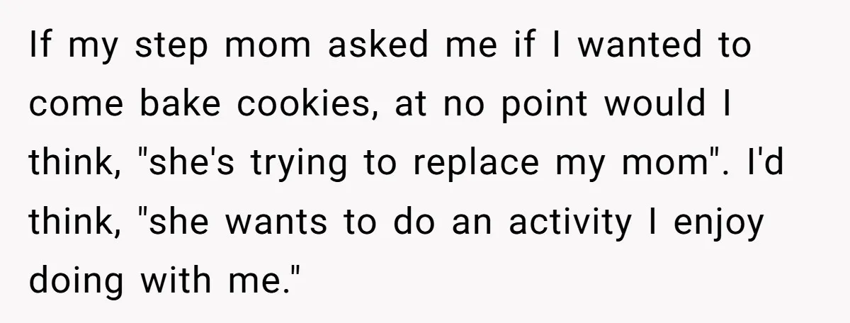 If my step mom asked me if I wanted to come bake cookies, at no point would I think, "she's trying to replace my mom". I'd think, "she wants to...