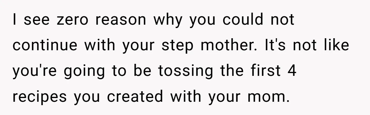 I see zero reason why you could not continue with your step mother. It's not like you're going to be tossing the first 4 recipes you created with your mom.