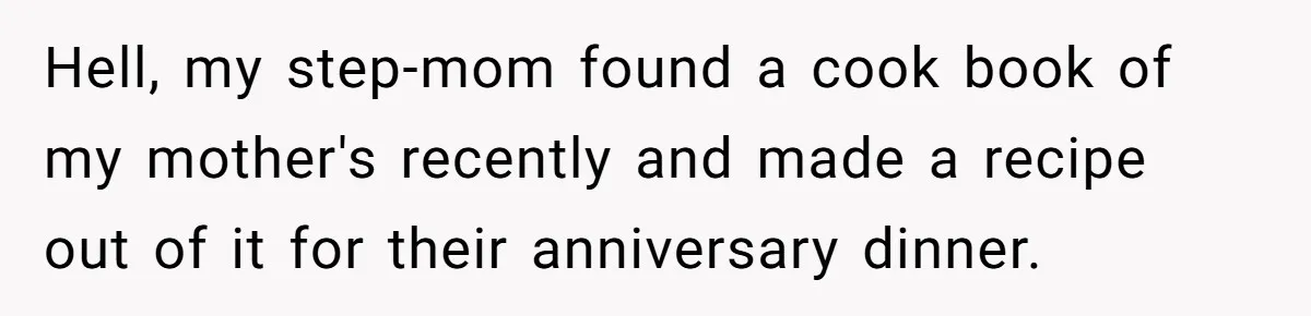 Hell, my step-mom found a cook book of my mother's recently and made a recipe out of it for their anniversary dinner.