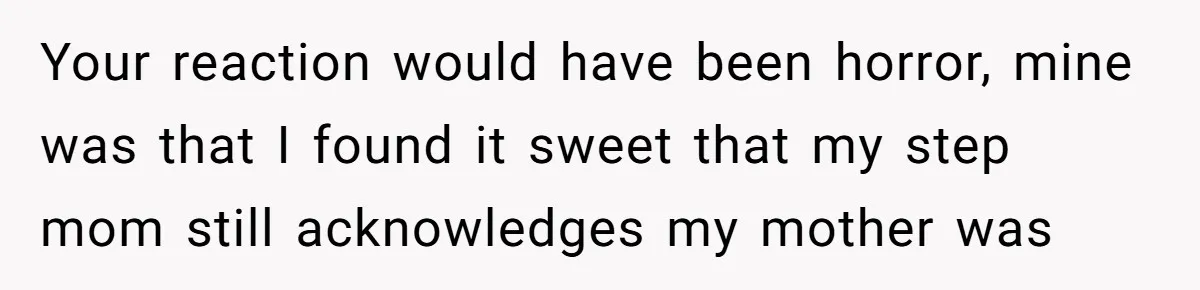 Your reaction would have been horror, mine was that I found it sweet that my step mom still acknowledges my mother was