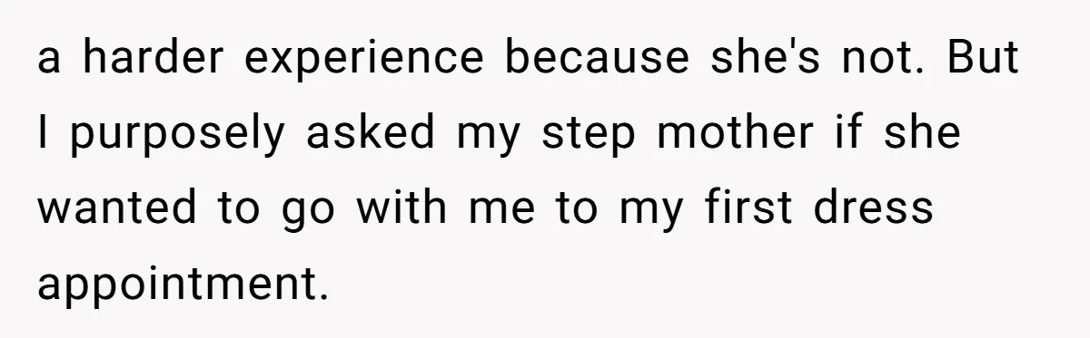 a harder experience because she's not. But I purposely asked my step mother if she wanted to go with me to my first dress appointment.