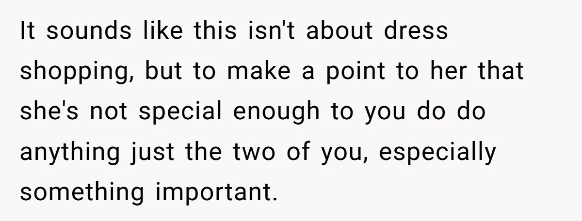 It sounds like this isn't about dress shopping, but to make a point to her that she's not special enough to you do do anything just the two of you,...