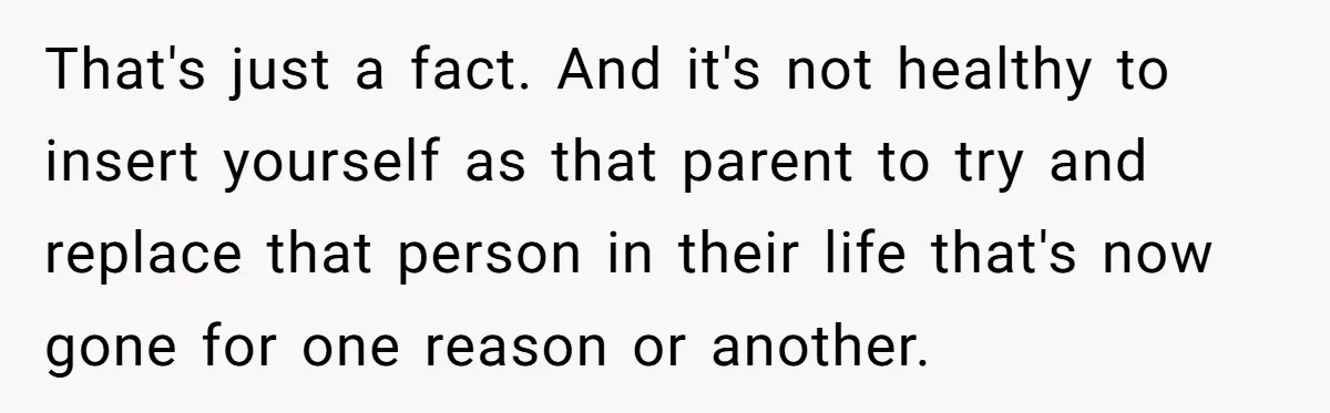 That's just a fact. And it's not healthy to insert yourself as that parent to try and replace that person in their life that's now gone for one reason or...