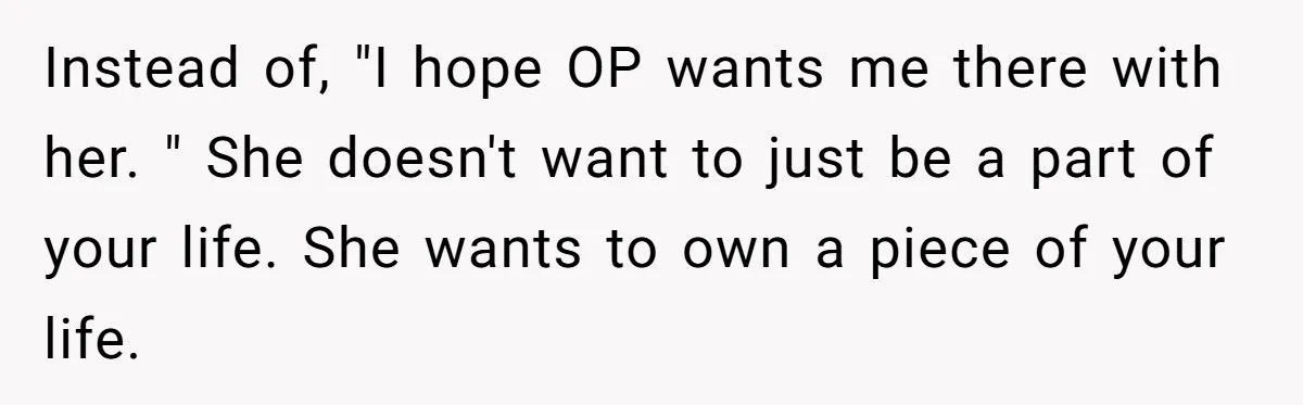 Instead of, "I hope OP wants me there with her. " She doesn't want to just be a part of your life. She wants to own a piece of your...