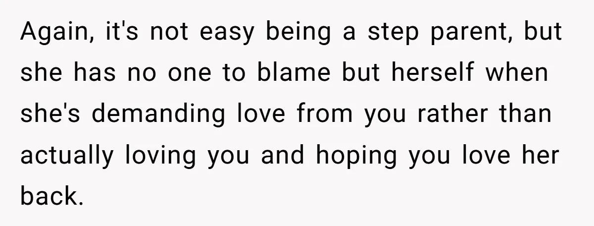 Again, it's not easy being a step parent, but she has no one to blame but herself when she's demanding love from you rather than actually loving you and hoping...