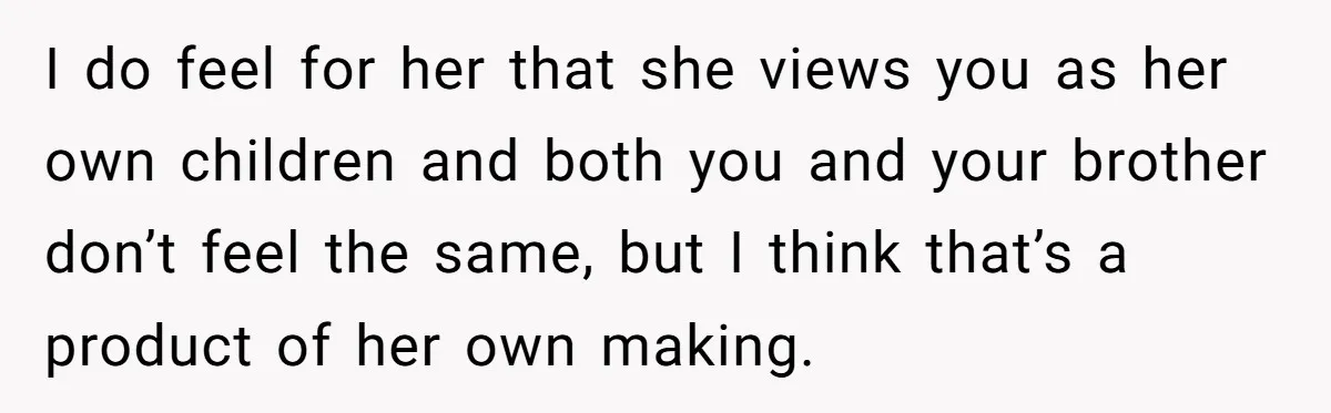 I do feel for her that she views you as her own children and both you and your brother don’t feel the same, but I think that’s a product of...