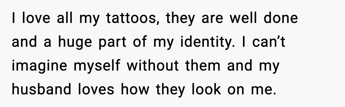 I love all my tattoos, they are well done and a huge part of my identity. I can’t imagine myself without them and my husband loves how they look on...