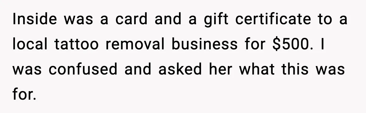 Inside was a card and a gift certificate to a local tattoo removal business for $500. I was confused and asked her what this was for.