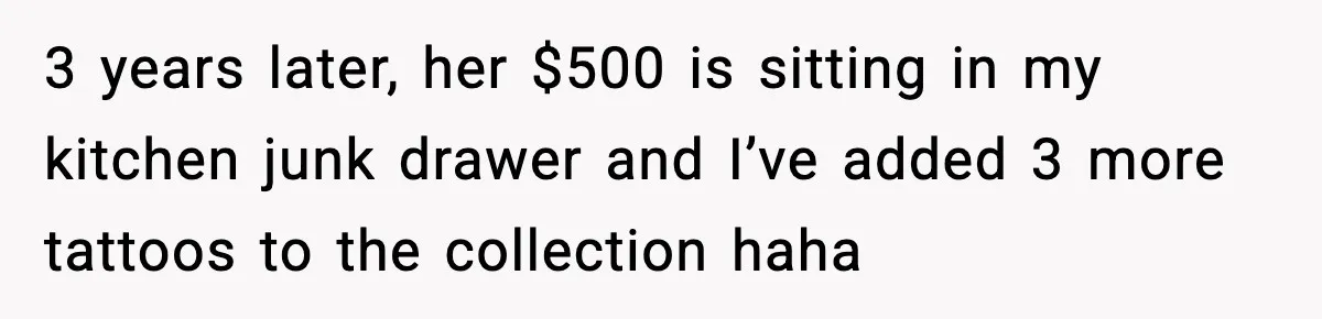 3 years later, her $500 is sitting in my kitchen junk drawer and I’ve added 3 more tattoos to the collection haha