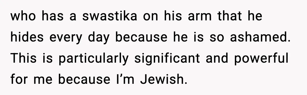 who has a swastika on his arm that he hides every day because he is so ashamed. This is particularly significant and powerful for me because I’m Jewish.