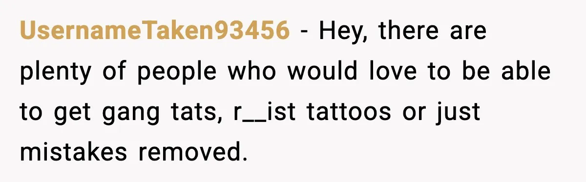 UsernameTaken93456 - Hey, there are plenty of people who would love to be able to get gang tats, r__ist tattoos or just mistakes removed.