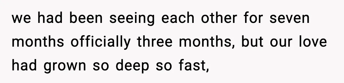 we had been seeing each other for seven months officially three months, but our love had grown so deep so fast,