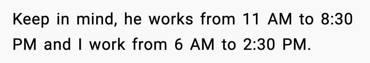 Keep in mind, he works from 11 AM to 8:30 PM and I work from 6 AM to 2:30 PM.