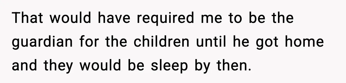 That would have required me to be the guardian for the children until he got home and they would be sleep by then.