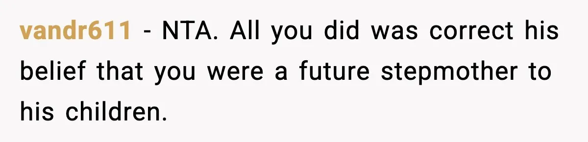 vandr611 - NTA. All you did was correct his belief that you were a future stepmother to his children.