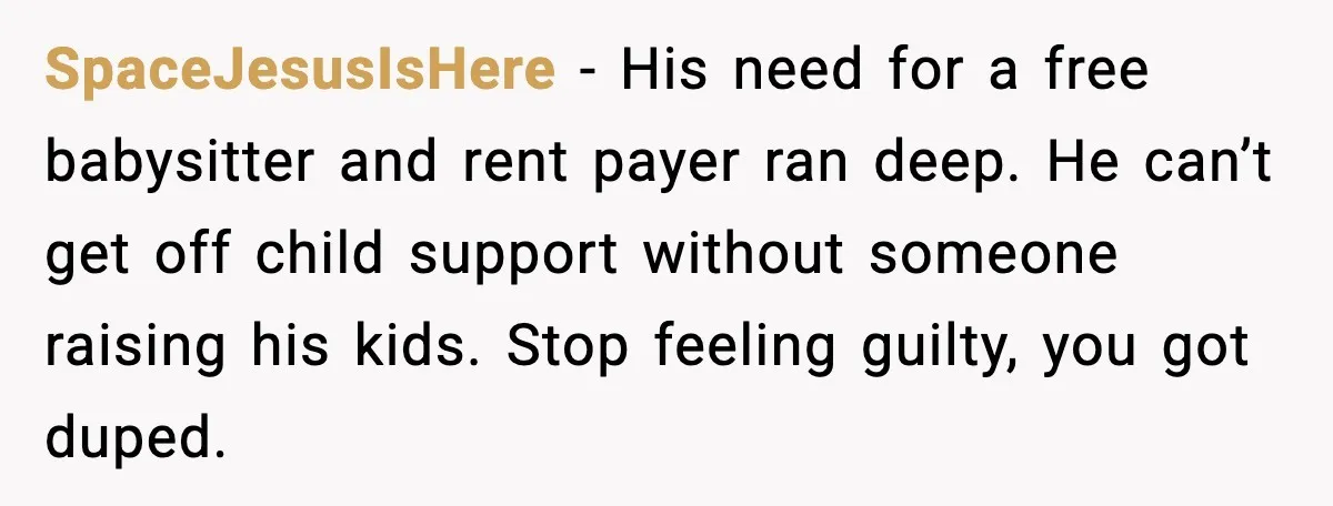 SpaceJesusIsHere - His need for a free babysitter and rent payer ran deep. He can’t get off child support without someone raising his kids. Stop feeling guilty, you got duped.