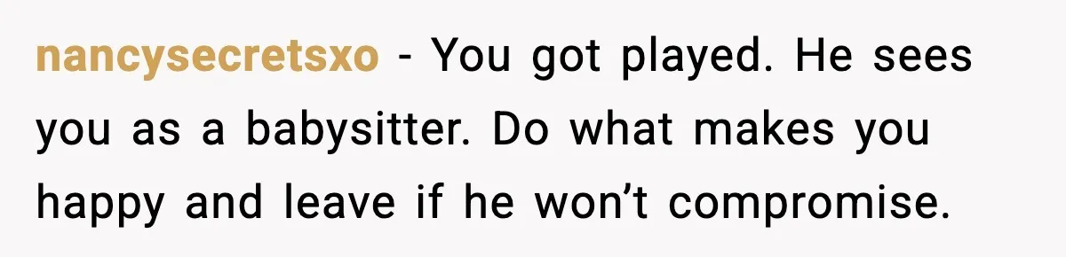 nancysecretsxo - You got played. He sees you as a babysitter. Do what makes you happy and leave if he won’t compromise.