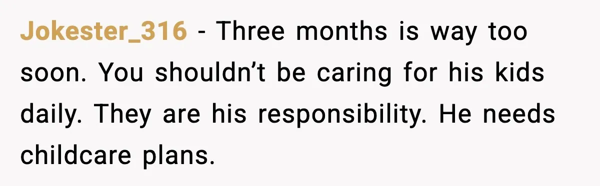 Jokester_316 - Three months is way too soon. You shouldn’t be caring for his kids daily. They are his responsibility. He needs childcare plans.
