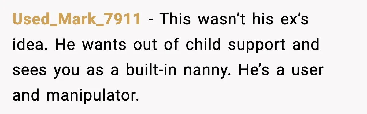 Used_Mark_7911 - This wasn’t his ex’s idea. He wants out of child support and sees you as a built-in nanny. He’s a user and manipulator.