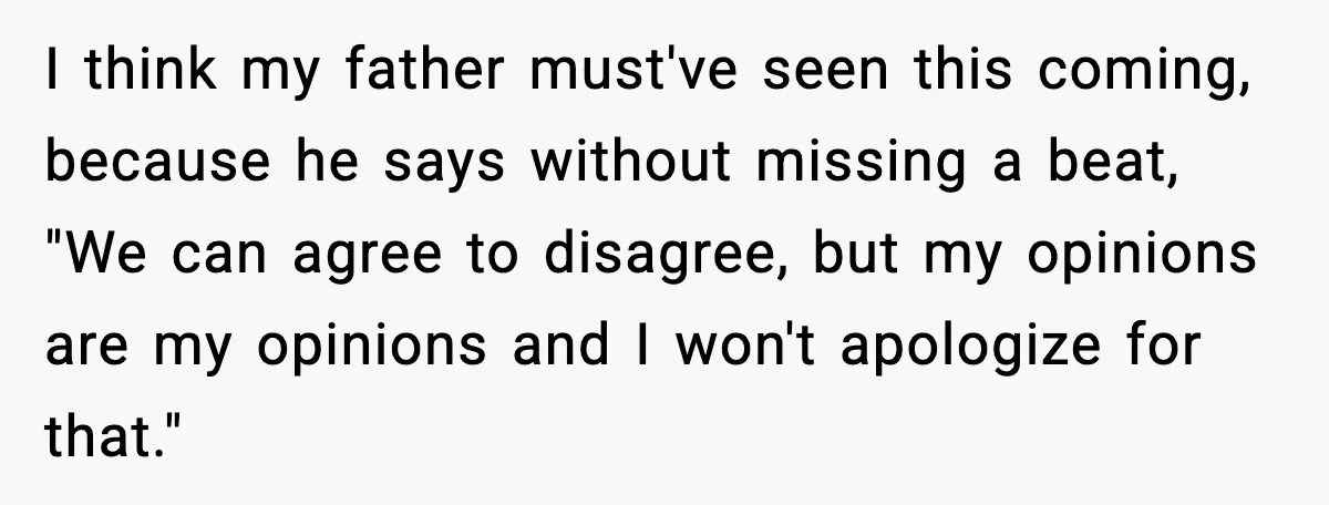 I think my father must've seen this coming, because he says without missing a beat, "We can agree to disagree, but my opinions are my opinions and I won't apologize...