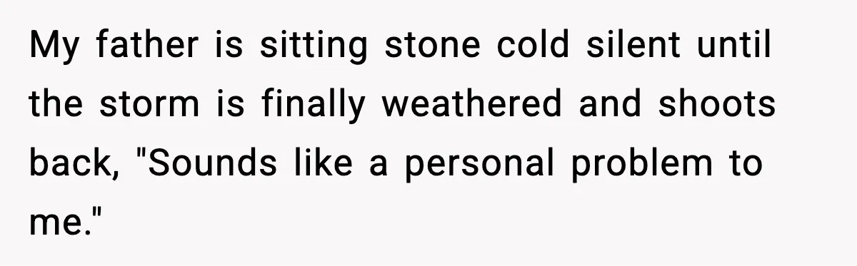 My father is sitting stone cold silent until the storm is finally weathered and shoots back, "Sounds like a personal problem to me."