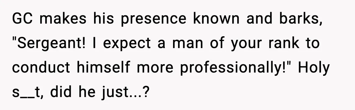 GC makes his presence known and barks, "Sergeant! I expect a man of your rank to conduct himself more professionally!" Holy s__t, did he just...?
