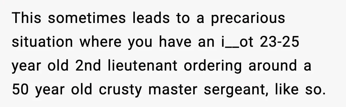 This sometimes leads to a precarious situation where you have an i__ot 23-25 year old 2nd lieutenant ordering around a 50 year old crusty master sergeant, like so.