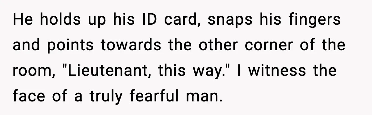 He holds up his ID card, snaps his fingers and points towards the other corner of the room, "Lieutenant, this way." I witness the face of a truly fearful man.