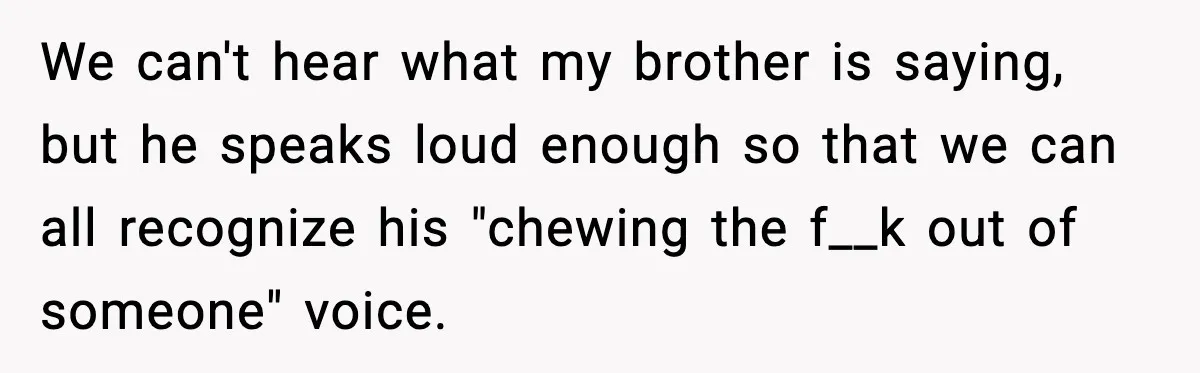 We can't hear what my brother is saying, but he speaks loud enough so that we can all recognize his "chewing the f__k out of someone" voice.