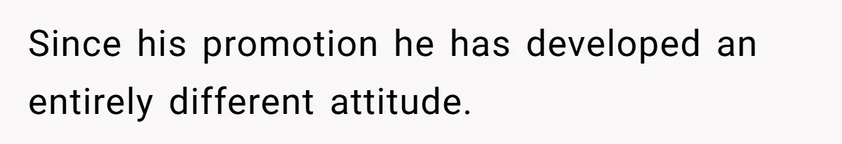 Since his promotion he has developed an entirely different attitude.