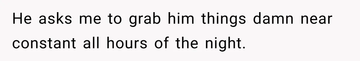 He asks me to grab him things damn near constant all hours of the night.