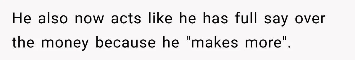He also now acts like he has full say over the money because he "makes more".