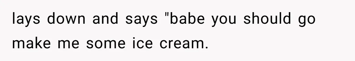 lays down and says "babe you should go make me some ice cream.