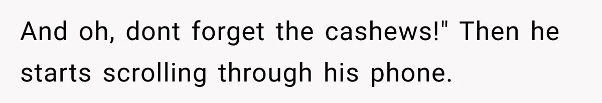 And oh, dont forget the cashews!" Then he starts scrolling through his phone.