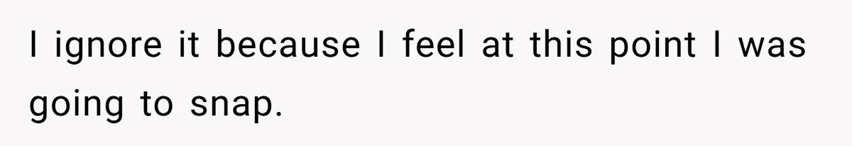 I ignore it because I feel at this point I was going to snap.