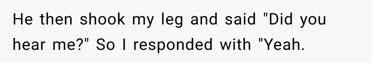 He then shook my leg and said "Did you hear me?" So I responded with "Yeah.