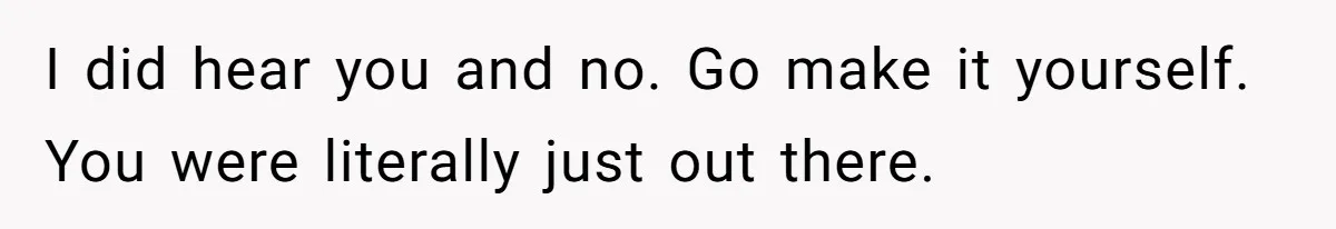 I did hear you and no. Go make it yourself. You were literally just out there.