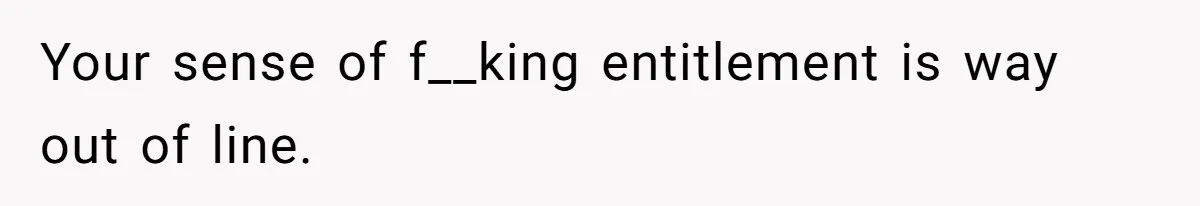 Your sense of f__king entitlement is way out of line.