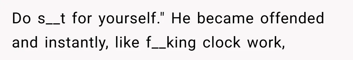 Do s__t for yourself." He became offended and instantly, like f__king clock work,