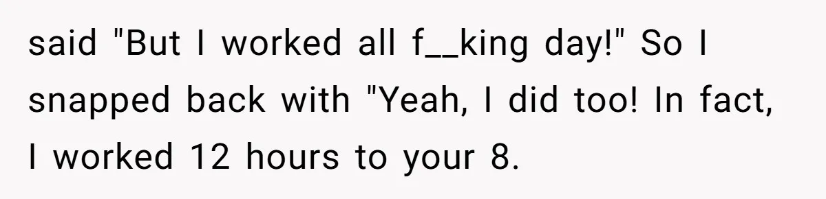 said "But I worked all f__king day!" So I snapped back with "Yeah, I did too! In fact, I worked 12 hours to your 8.