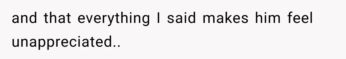 and that everything I said makes him feel unappreciated..