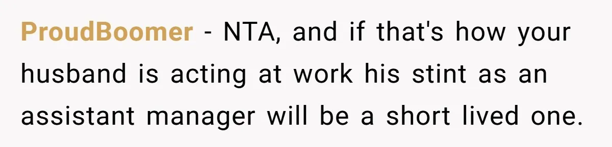 ProudBoomer − NTA, and if that's how your husband is acting at work his stint as an assistant manager will be a short lived one.